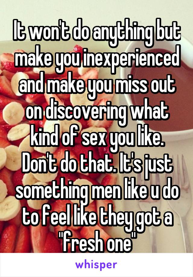 It won't do anything but make you inexperienced and make you miss out on discovering what kind of sex you like. Don't do that. It's just something men like u do to feel like they got a "fresh one"