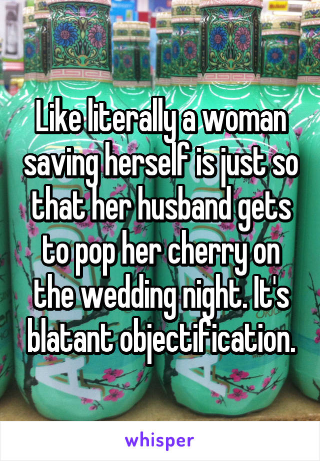 Like literally a woman saving herself is just so that her husband gets to pop her cherry on the wedding night. It's blatant objectification.