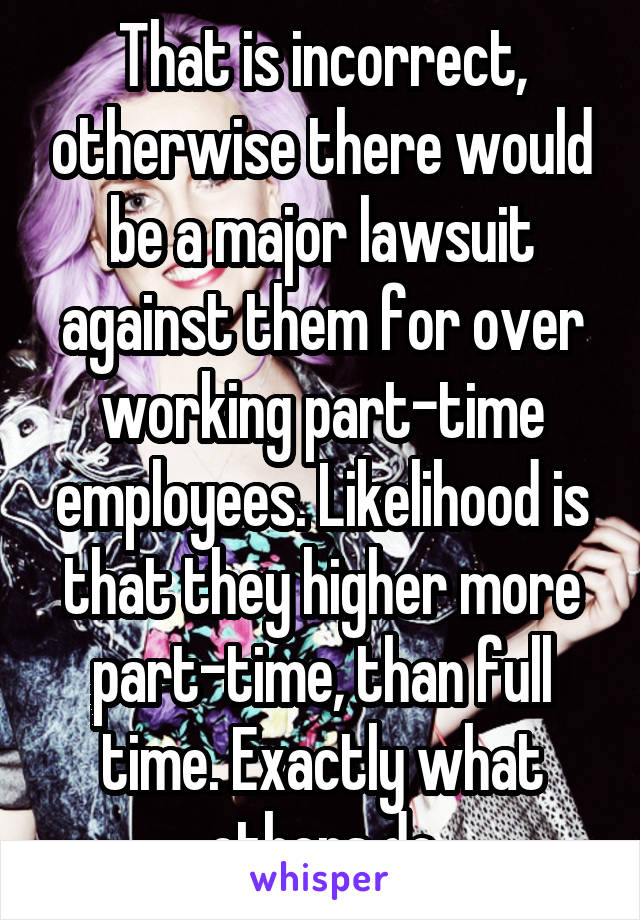 That is incorrect, otherwise there would be a major lawsuit against them for over working part-time employees. Likelihood is that they higher more part-time, than full time. Exactly what others do