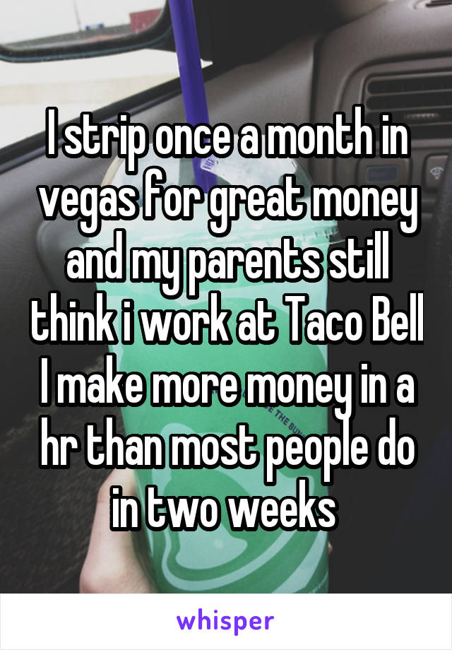 I strip once a month in vegas for great money and my parents still think i work at Taco Bell I make more money in a hr than most people do in two weeks 