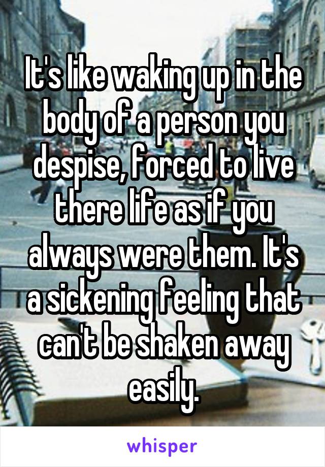 It's like waking up in the body of a person you despise, forced to live there life as if you always were them. It's a sickening feeling that can't be shaken away easily.