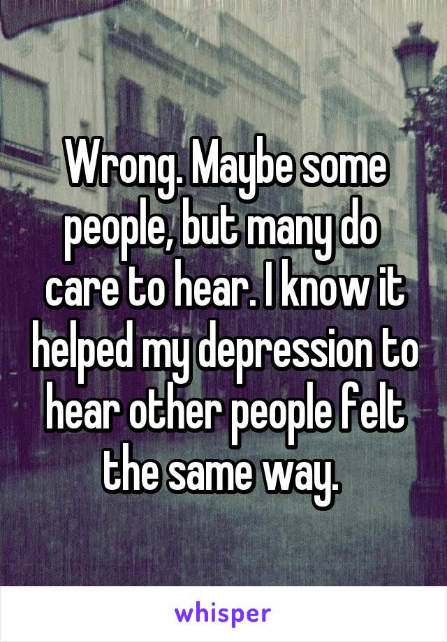 Wrong. Maybe some people, but many do  care to hear. I know it helped my depression to hear other people felt the same way. 