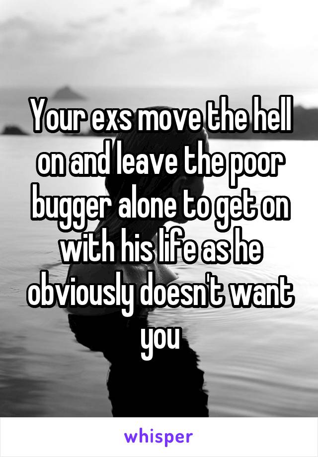 Your exs move the hell on and leave the poor bugger alone to get on with his life as he obviously doesn't want you