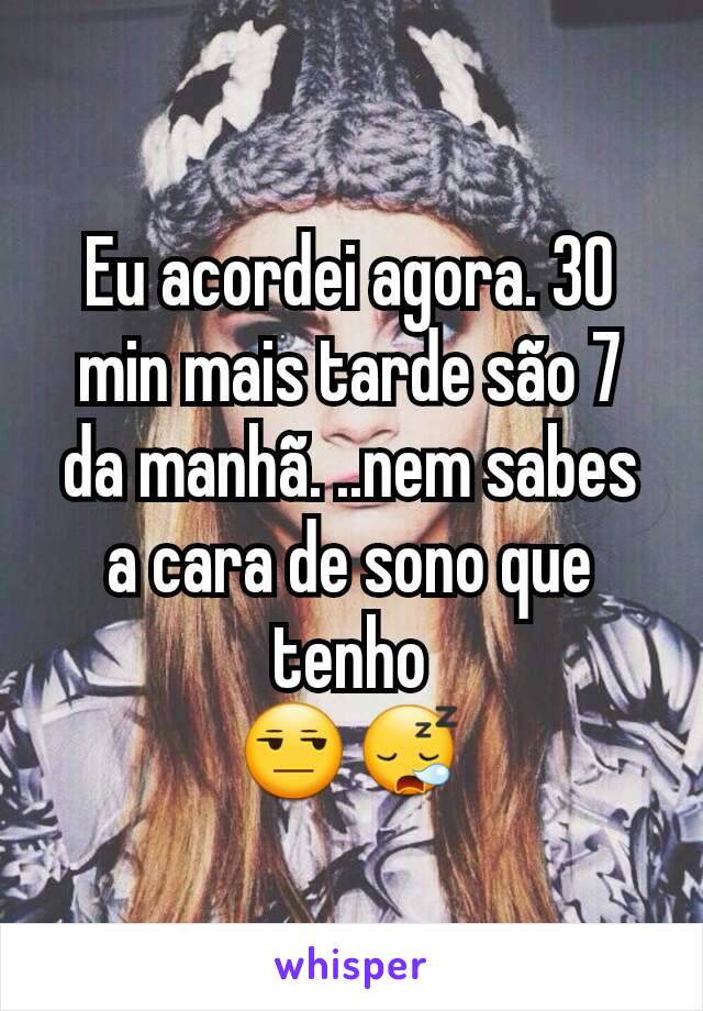 Eu acordei agora. 30 min mais tarde são 7 da manhã. ..nem sabes a cara de sono que tenho
😒😪