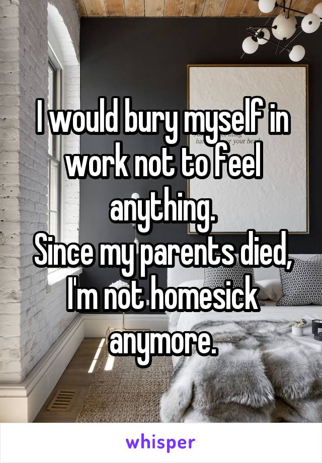 I would bury myself in work not to feel anything.
Since my parents died, I'm not homesick anymore.