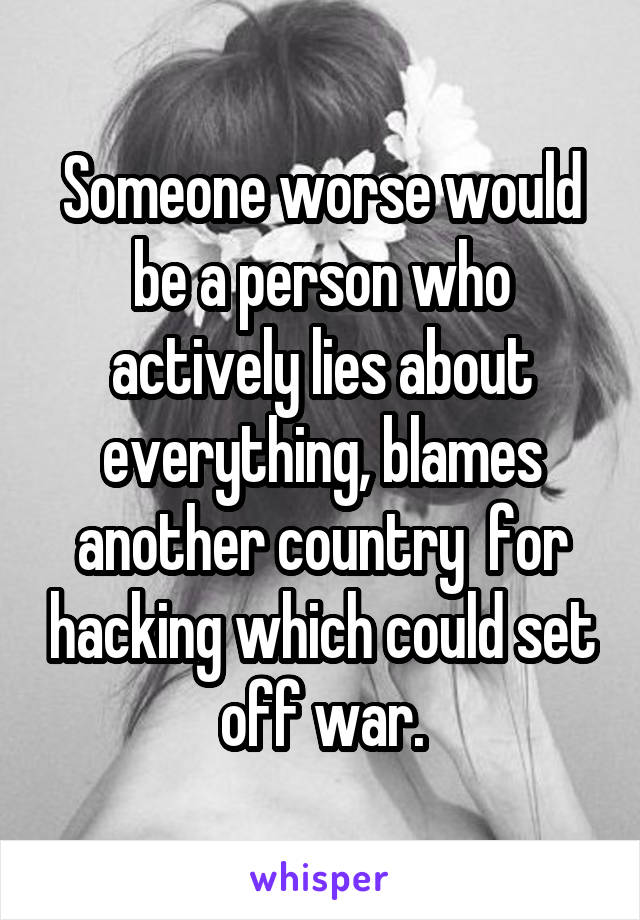 Someone worse would be a person who actively lies about everything, blames another country  for hacking which could set off war.