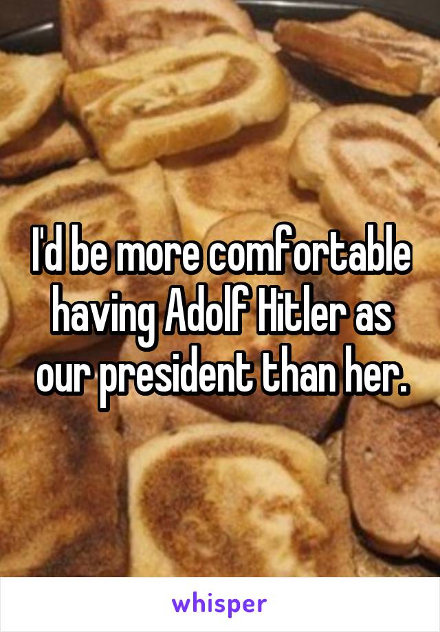 I'd be more comfortable having Adolf Hitler as our president than her.