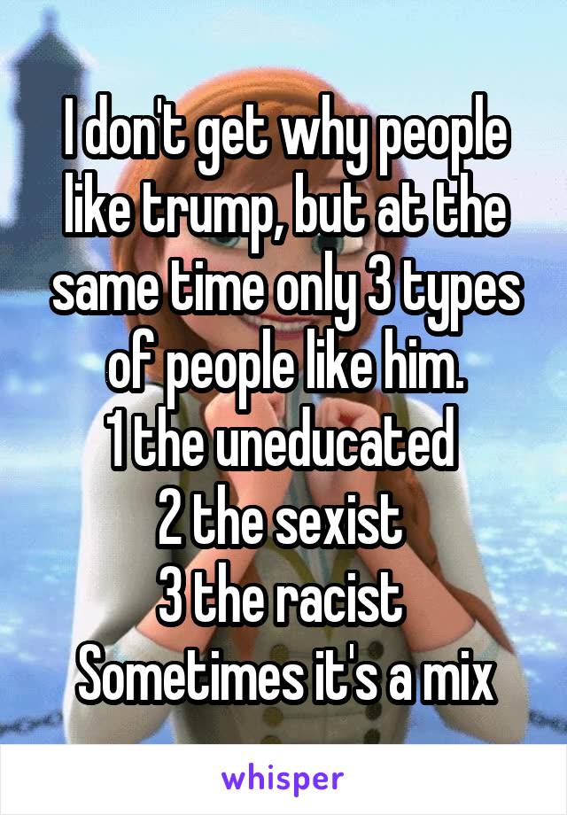 I don't get why people like trump, but at the same time only 3 types of people like him.
1 the uneducated 
2 the sexist 
3 the racist 
Sometimes it's a mix