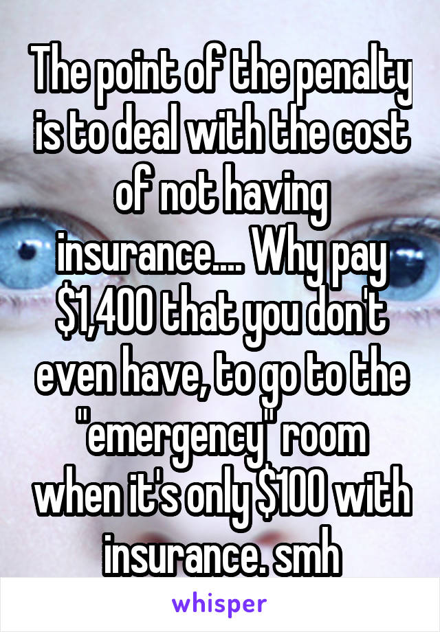 The point of the penalty is to deal with the cost of not having insurance.... Why pay $1,400 that you don't even have, to go to the "emergency" room when it's only $100 with insurance. smh