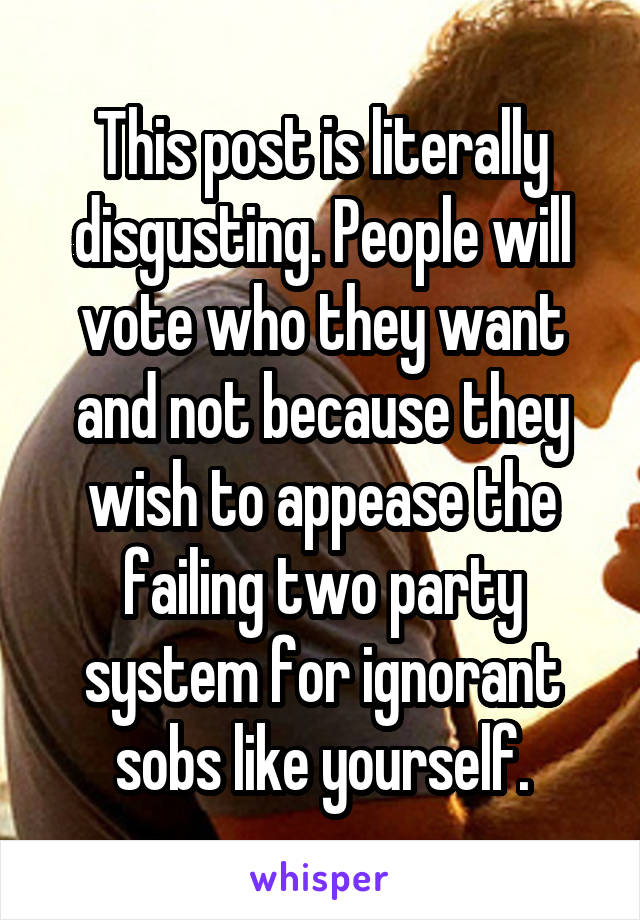 This post is literally disgusting. People will vote who they want and not because they wish to appease the failing two party system for ignorant sobs like yourself.