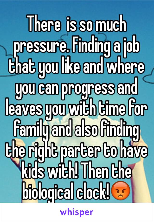 There  is so much pressure. Finding a job that you like and where you can progress and leaves you with time for family and also finding the right parter to have kids with! Then the biological clock!😡