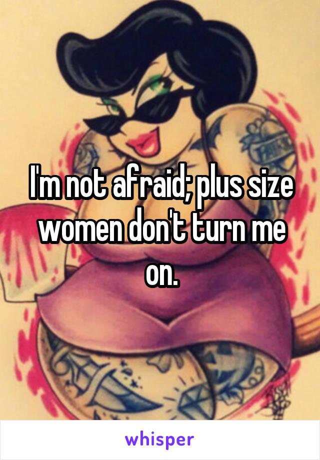 I'm not afraid; plus size women don't turn me on.