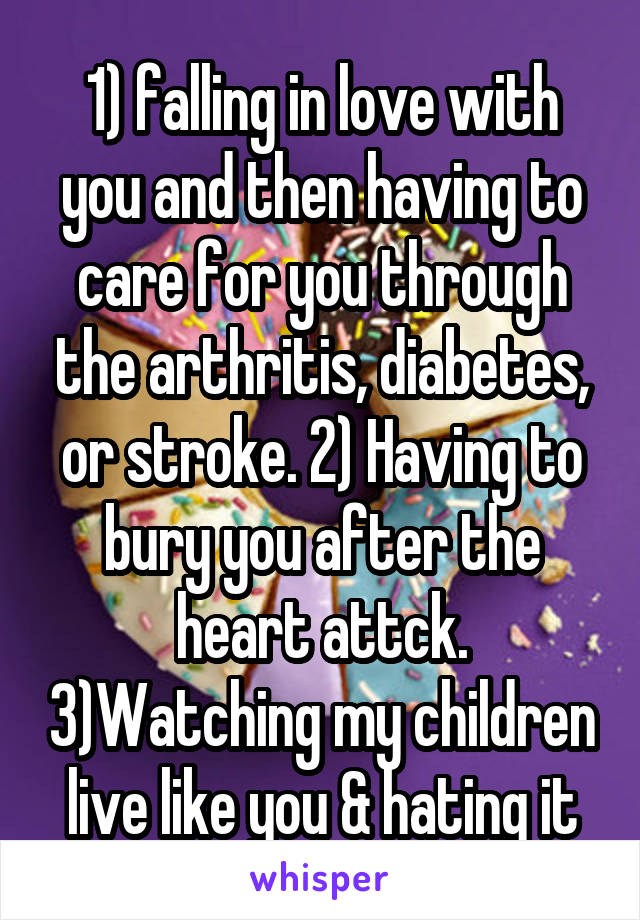 1) falling in love with you and then having to care for you through the arthritis, diabetes, or stroke. 2) Having to bury you after the heart attck. 3)Watching my children live like you & hating it