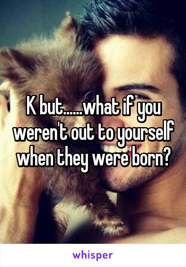 K but......what if you weren't out to yourself when they were born?