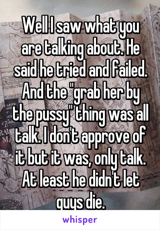 Well I saw what you are talking about. He said he tried and failed. And the "grab her by the pussy" thing was all talk. I don't approve of it but it was, only talk. At least he didn't let guys die.