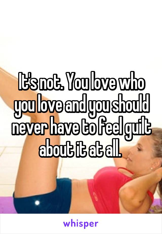 It's not. You love who you love and you should never have to feel guilt about it at all. 