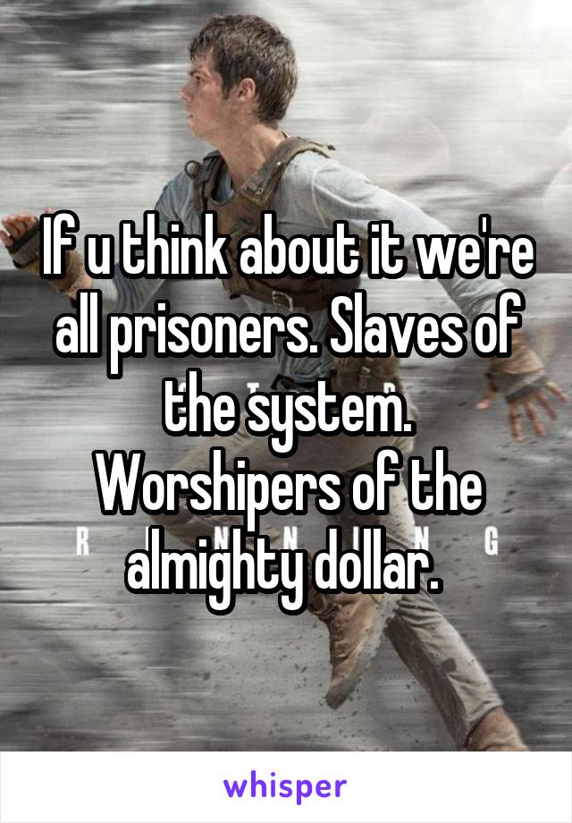 If u think about it we're all prisoners. Slaves of the system. Worshipers of the almighty dollar. 