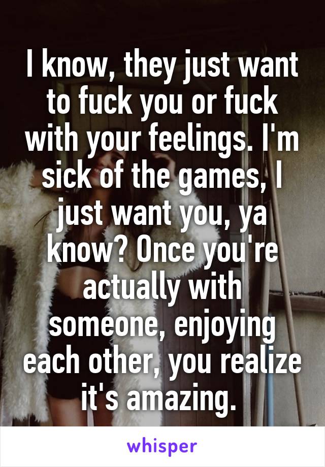 I know, they just want to fuck you or fuck with your feelings. I'm sick of the games, I just want you, ya know? Once you're actually with someone, enjoying each other, you realize it's amazing. 