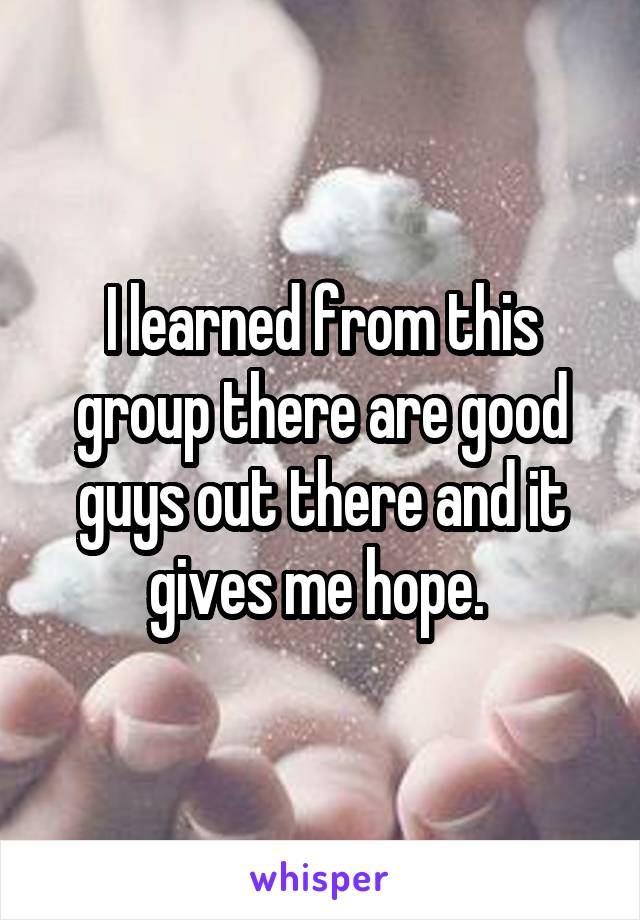 I learned from this group there are good guys out there and it gives me hope. 