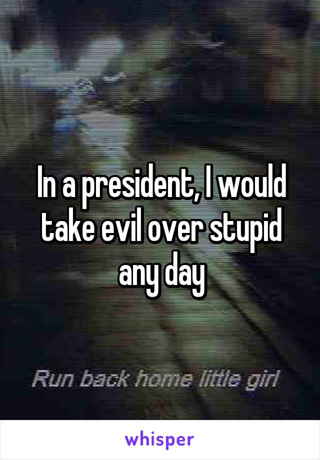 In a president, I would take evil over stupid any day