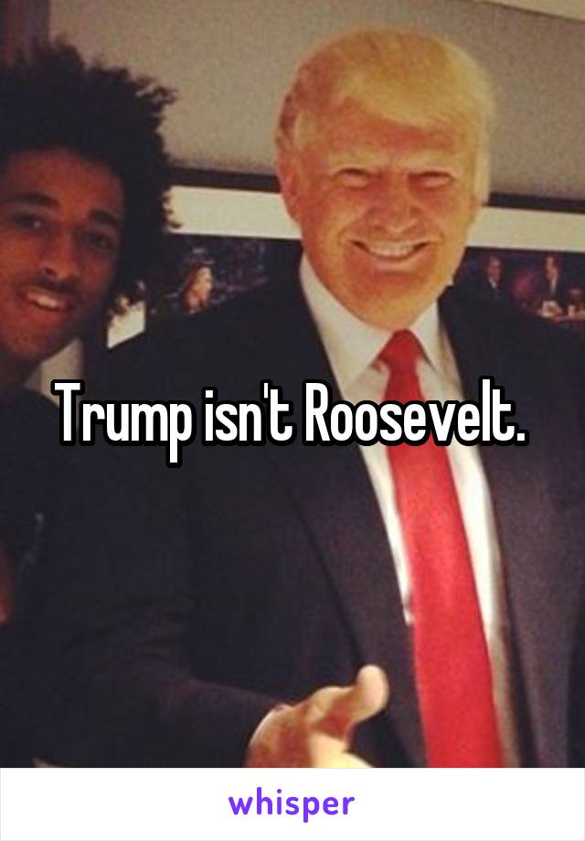 Trump isn't Roosevelt. 