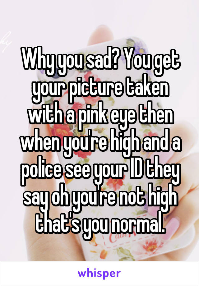 Why you sad? You get your picture taken with a pink eye then when you're high and a police see your ID they say oh you're not high that's you normal.