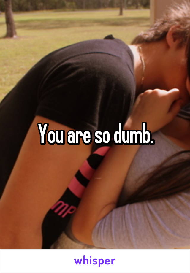 You are so dumb.