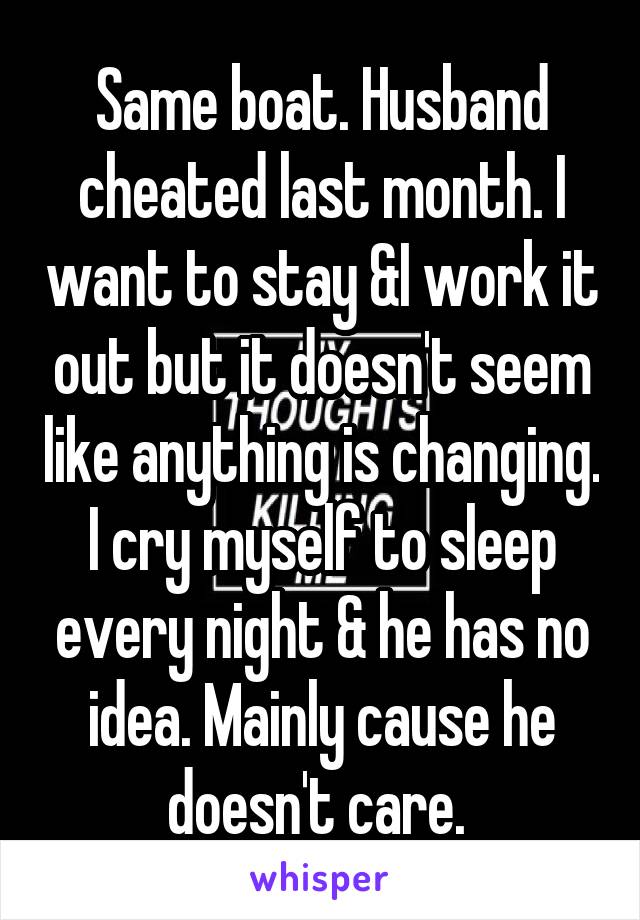 Same boat. Husband cheated last month. I want to stay &I work it out but it doesn't seem like anything is changing. I cry myself to sleep every night & he has no idea. Mainly cause he doesn't care. 