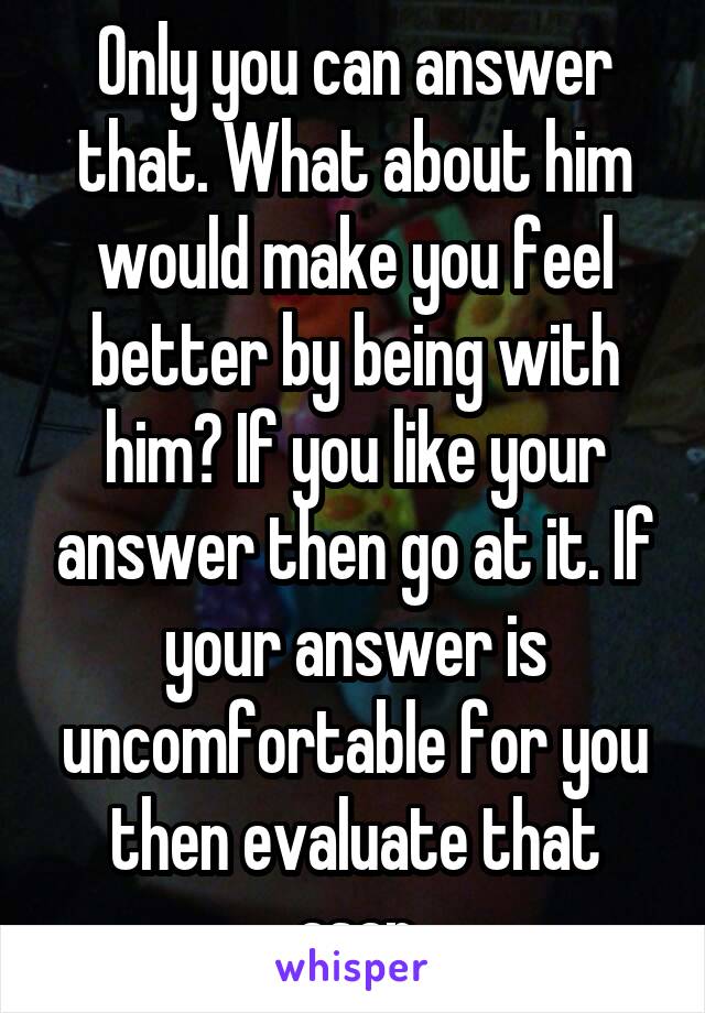 Only you can answer that. What about him would make you feel better by being with him? If you like your answer then go at it. If your answer is uncomfortable for you then evaluate that asap