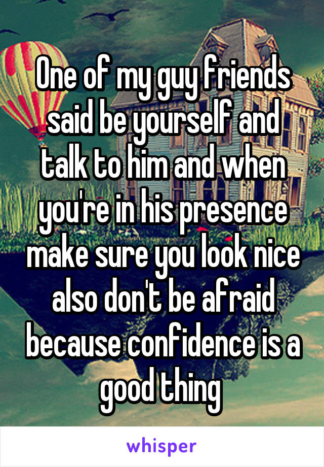 One of my guy friends said be yourself and talk to him and when you're in his presence make sure you look nice also don't be afraid because confidence is a good thing 