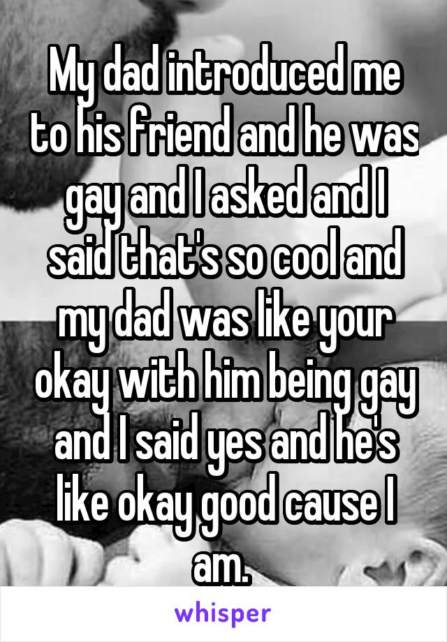 My dad introduced me to his friend and he was gay and I asked and I said that's so cool and my dad was like your okay with him being gay and I said yes and he's like okay good cause I am. 