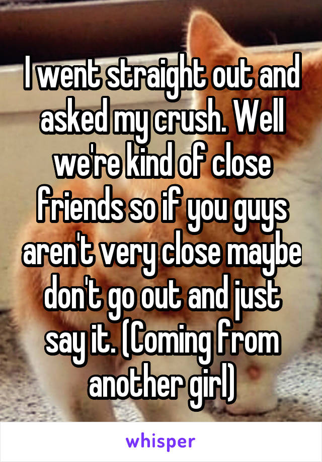 I went straight out and asked my crush. Well we're kind of close friends so if you guys aren't very close maybe don't go out and just say it. (Coming from another girl)