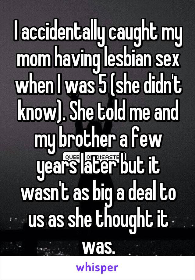 I accidentally caught my mom having lesbian sex when I was 5 (she didn't know). She told me and my brother a few years later but it wasn't as big a deal to us as she thought it was.