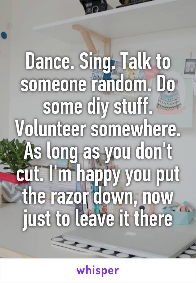 Dance. Sing. Talk to someone random. Do some diy stuff. Volunteer somewhere. As long as you don't cut. I'm happy you put the razor down, now just to leave it there