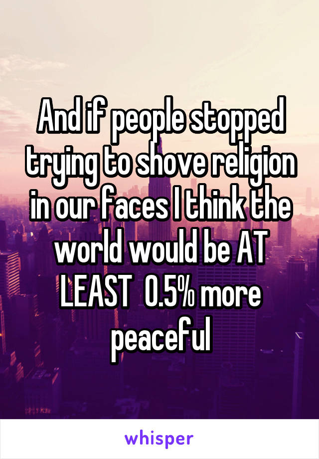 And if people stopped trying to shove religion in our faces I think the world would be AT LEAST  0.5% more peaceful