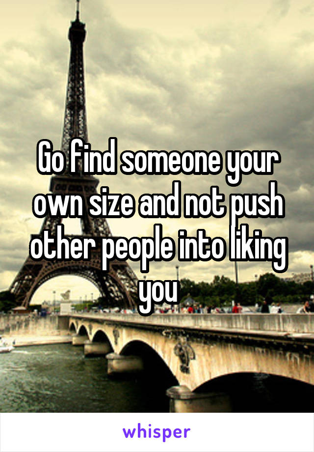 Go find someone your own size and not push other people into liking you