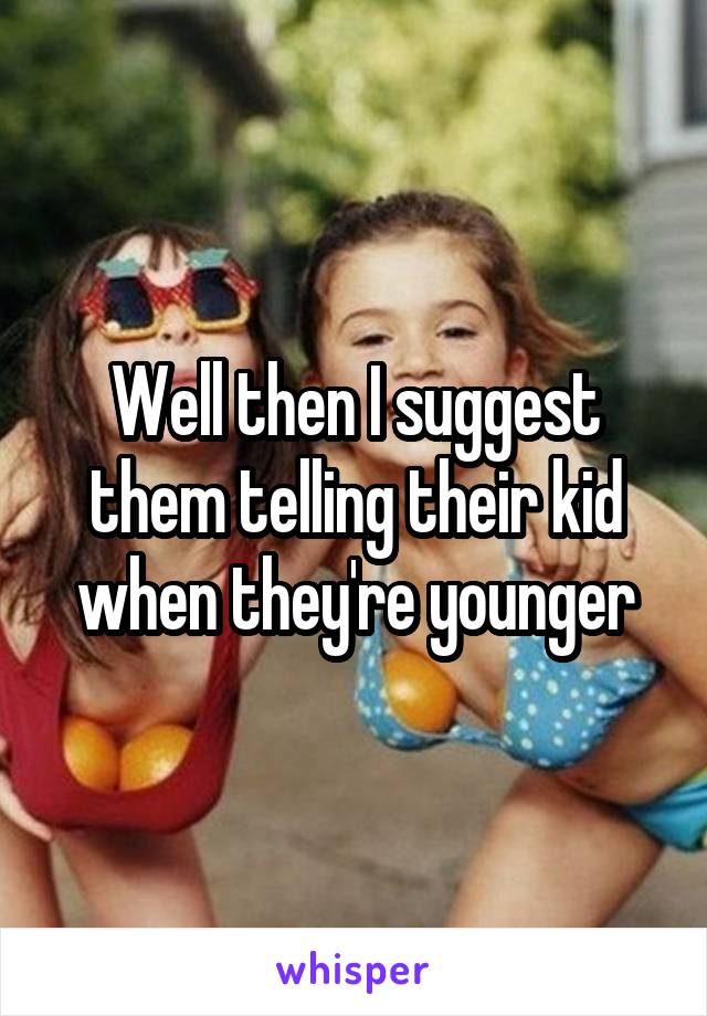 Well then I suggest them telling their kid when they're younger