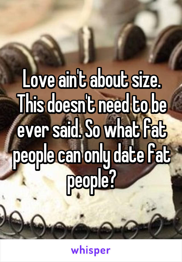 Love ain't about size. This doesn't need to be ever said. So what fat people can only date fat people?