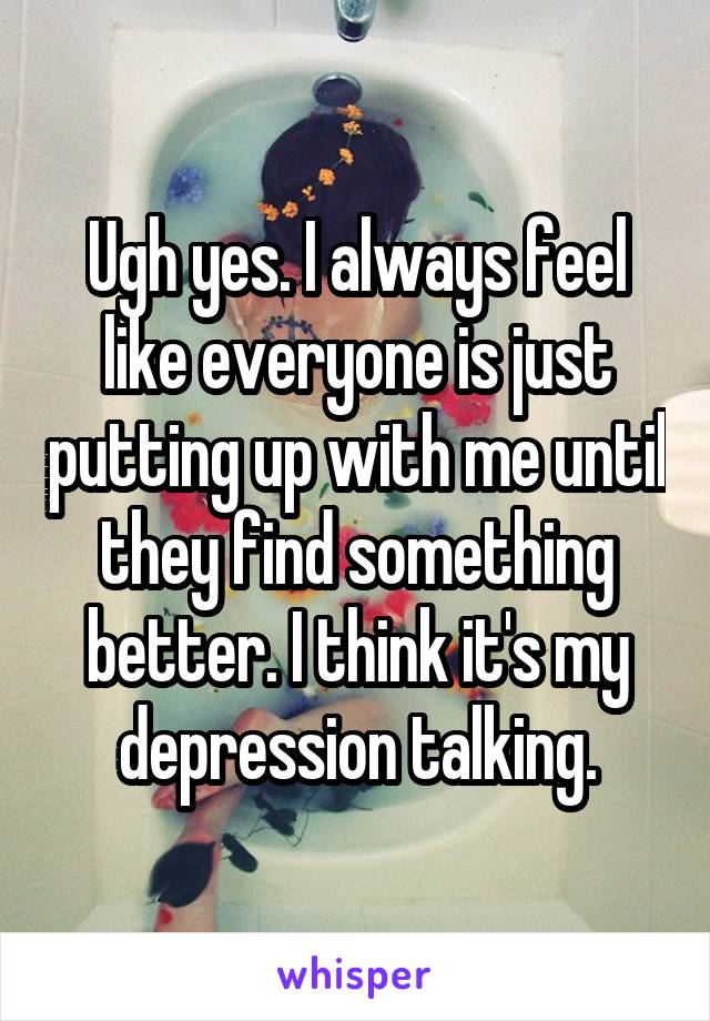 Ugh yes. I always feel like everyone is just putting up with me until they find something better. I think it's my depression talking.