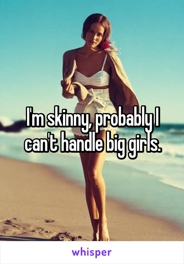 I'm skinny, probably I can't handle big girls.