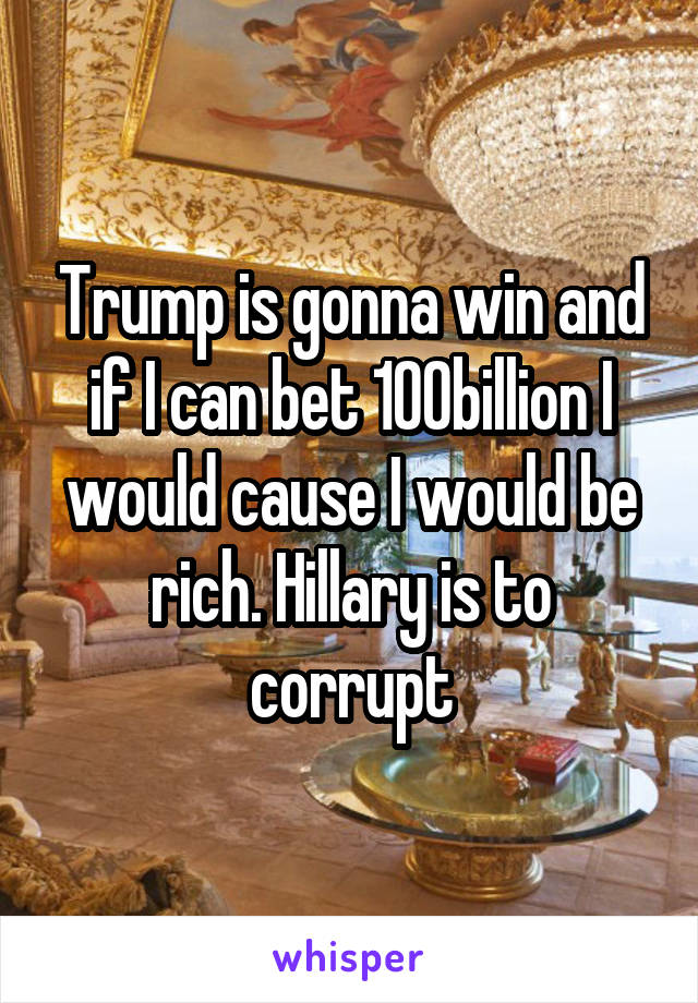 Trump is gonna win and if I can bet 100billion I would cause I would be rich. Hillary is to corrupt