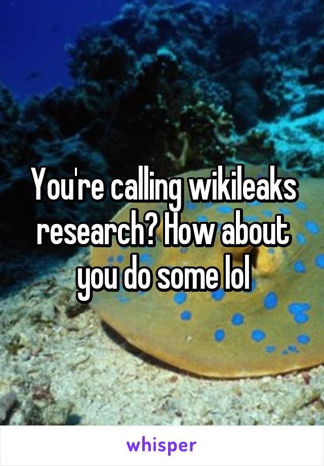 You're calling wikileaks research? How about you do some lol