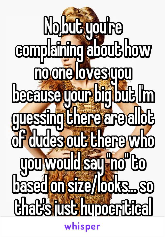 No,but you're complaining about how no one loves you because your big but I'm guessing there are allot of dudes out there who you would say "no" to based on size/looks... so that's just hypocritical