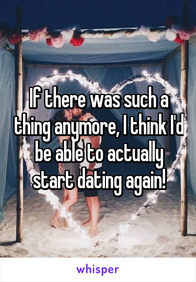 If there was such a thing anymore, I think I'd be able to actually start dating again!