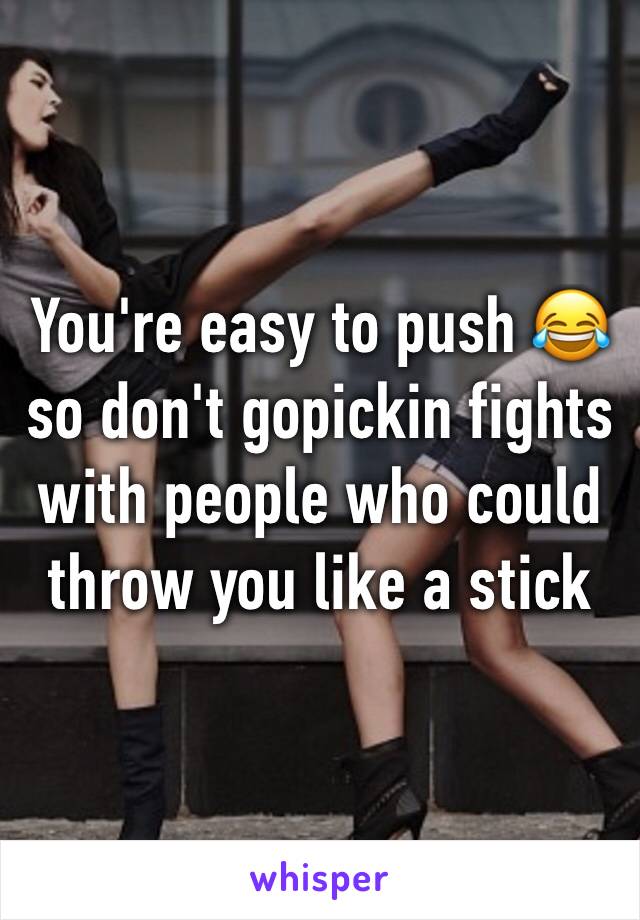 You're easy to push 😂 so don't gopickin fights with people who could throw you like a stick 