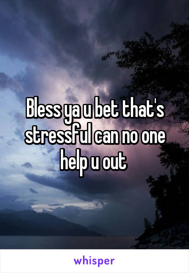 Bless ya u bet that's stressful can no one help u out 