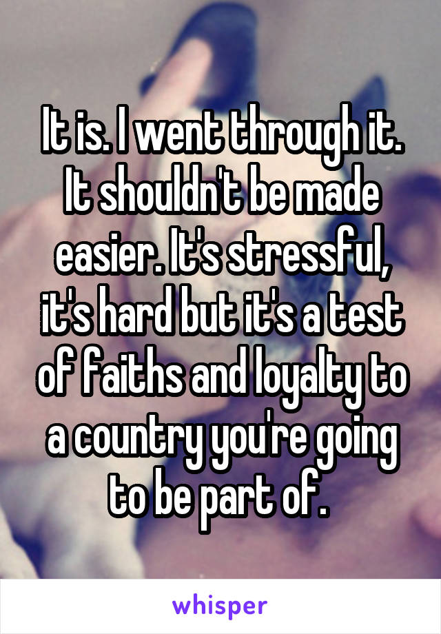 It is. I went through it. It shouldn't be made easier. It's stressful, it's hard but it's a test of faiths and loyalty to a country you're going to be part of. 