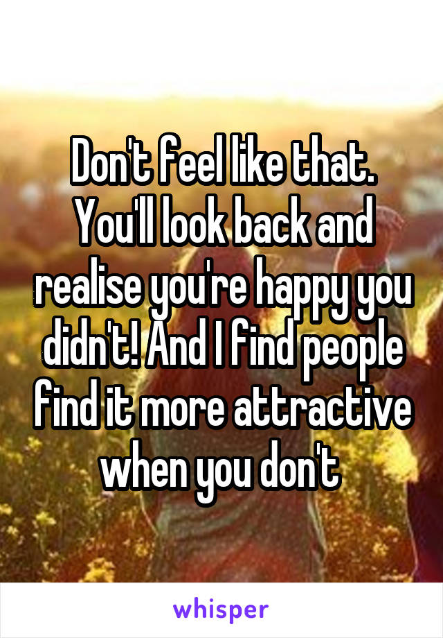 Don't feel like that. You'll look back and realise you're happy you didn't! And I find people find it more attractive when you don't 