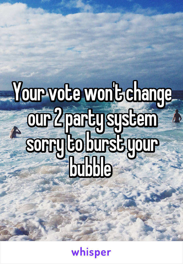 Your vote won't change our 2 party system sorry to burst your bubble 