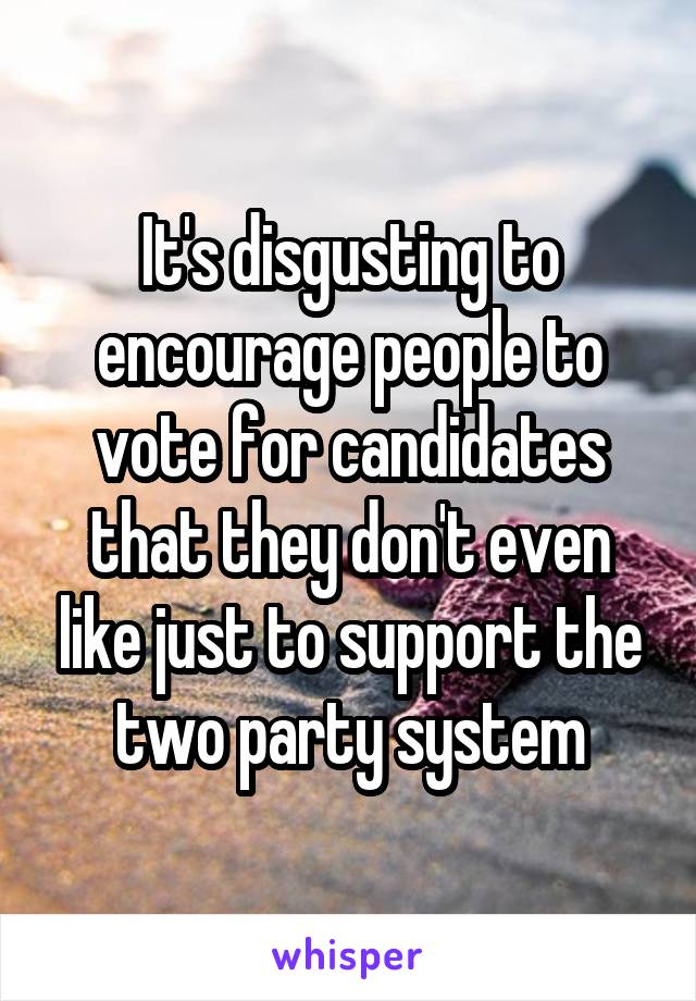 It's disgusting to encourage people to vote for candidates that they don't even like just to support the two party system